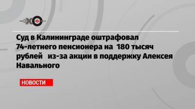 Суд в Калининграде оштрафовал 74-летнего пенсионера на 180 тысяч рублей из-за акции в поддержку Алексея Навального