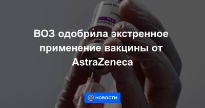 ВОЗ одобрила экстренное применение вакцины от AstraZeneca