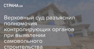 Верховный суд разъяснил полномочия контролирующих органов при выявлении самовольного строительства - strana.ua - Строительство