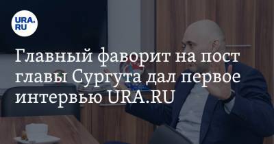 Главный фаворит на пост главы Сургута дал первое интервью URA.RU