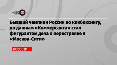 Бывший чемпион России по кикбоксингу, по данным «Коммерсанта» стал фигурантом дела о перестрелке в «Москва-Сити»