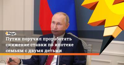 Путин поручил проработать снижение ставки по ипотеке семьям с двумя детьми