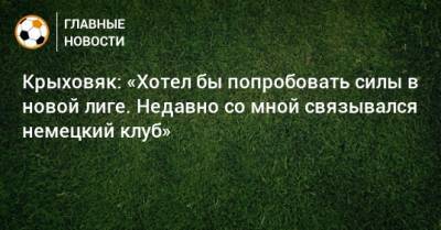 Крыховяк: «Хотел бы попробовать силы в новой лиге. Недавно со мной связывался немецкий клуб»