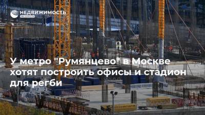 У метро "Румянцево" в Москве хотят построить офисы и стадион для регби - realty.ria.ru - Москва