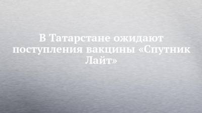 В Татарстане ожидают поступления вакцины «Спутник Лайт»
