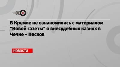 В Кремле не ознакомились с материалом «Новой газеты» о внесудебных казнях в Чечне – Песков