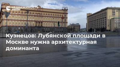 Кузнецов: Лубянской площади в Москве нужна архитектурная доминанта