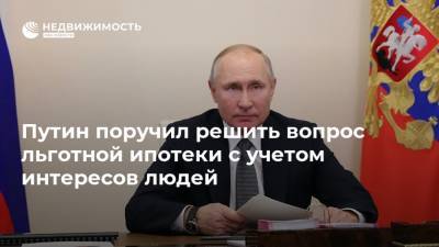Путин поручил решить вопрос льготной ипотеки с учетом интересов людей