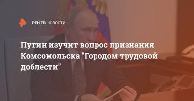 Путин изучит вопрос признания Комсомольска "Городом трудовой доблести"