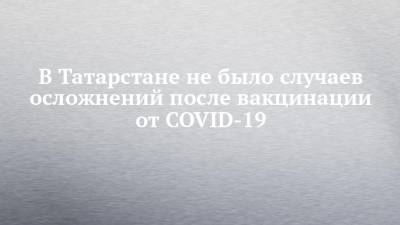 В Татарстане не было случаев осложнений после вакцинации от COVID-19