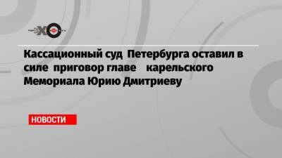 Кассационный суд Петербурга оставил в силе приговор главе карельского Мемориала Юрию Дмитриеву