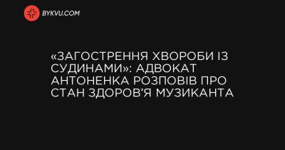 «Обострение болезни с сосудами»: адвокат Антоненко рассказал о состоянии здоровья музыканта - bykvu.com