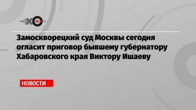 Замоскворецкий суд Москвы сегодня огласит приговор бывшему губернатору Хабаровского края Виктору Ишаеву