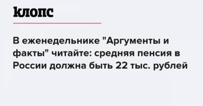 В еженедельнике "Аргументы и факты" читайте: средняя пенсия в России должна быть 22 тыс. рублей
