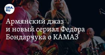 Армянский джаз и новый сериал Федора Бондарчука о КАМАЗ