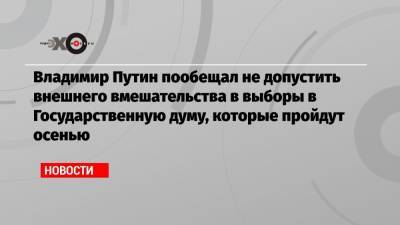 Владимир Путин пообещал не допустить внешнего вмешательства в выборы в Государственную думу, которые пройдут осенью