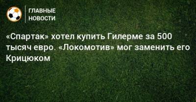 «Спартак» хотел купить Гилерме за 500 тысяч евро. «Локомотив» мог заменить его Крицюком