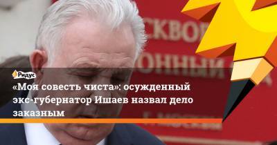 «Моя совесть чиста»: осужденный экс-губернатор Ишаев назвал дело заказным