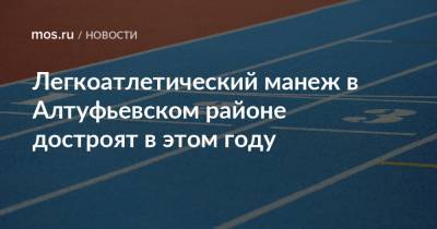 Легкоатлетический манеж в Алтуфьевском районе достроят в этом году