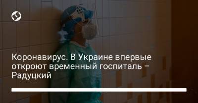 Коронавирус. В Украине впервые откроют временный госпиталь – Радуцкий