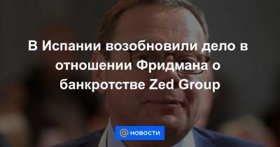 В Испании возобновили дело в отношении Фридмана о банкротстве Zed Group