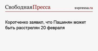 Коротченко заявил, что Пашинян может быть расстрелян 20 февраля