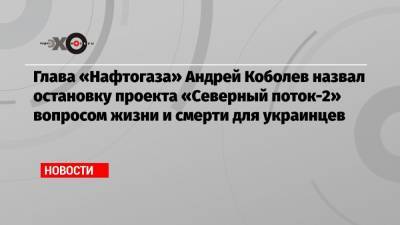 Глава «Нафтогаза» Андрей Коболев назвал остановку проекта «Северный поток-2» вопросом жизни и смерти для украинцев