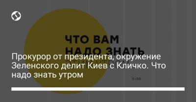 Прокурор от президента, окружение Зеленского делит Киев с Кличко. Что надо знать утром