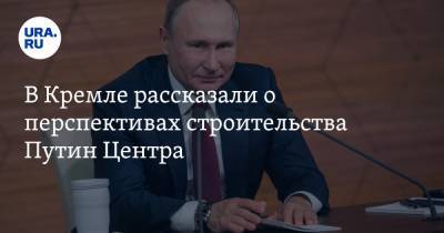 В Кремле рассказали о перспективах строительства Путин Центра