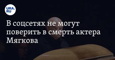 В соцсетях не могут поверить в смерть актера Мягкова. «Он просто уехал в другой город»