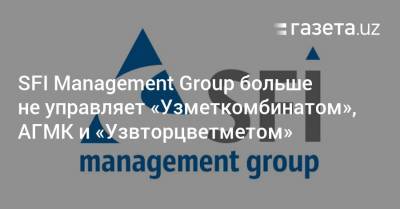 SFI Management Group больше не управляет «Узметкомбинатом», АГМК и «Узвторцветметом»