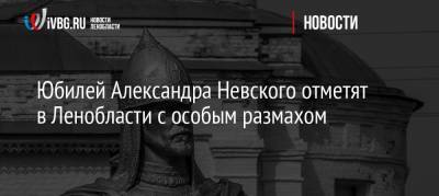 Юбилей Александра Невского отметят в Ленобласти с особым размахом