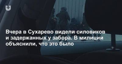 Вчера в Сухарево видели силовиков и задержанных у забора. В милиции объяснили, что это было
