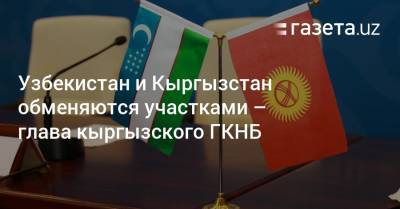 Узбекистан и Кыргызстан обменяются участками — глава кыргызского Госкомитета нацбезопасности