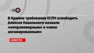 В Кремле требование ЕСПЧ освободить Алексея Навального назвали «неправомерным» и «явно ангажированным»