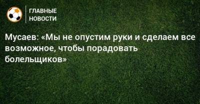 Мусаев: «Мы не опустим руки и сделаем все возможное, чтобы порадовать болельщиков»