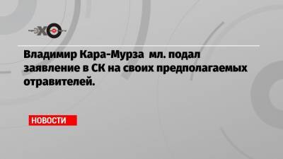 Владимир Кара-Мурза мл. подал заявление в СК на своих предполагаемых отравителей.