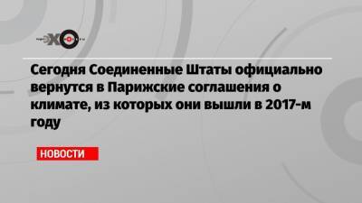 Сегодня Соединенные Штаты официально вернутся в Парижские соглашения о климате, из которых они вышли в 2017-м году