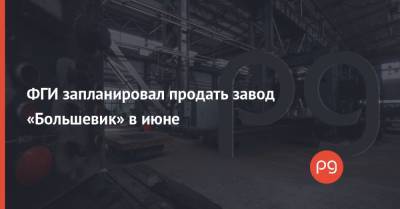 ФГИ запланировал продать завод «Большевик» в июне