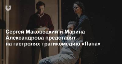Сергей Маковецкий и Марина Александрова представят на гастролях трагикомедию «Папа»