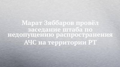 Марат Зяббаров - Марат Зяббаров провёл заседание штаба по недопущению распространения АЧС на территории РТ - chelny-izvest.ru - Альметьевск
