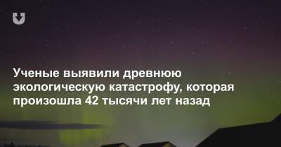 Ученые выявили древнюю экологическую катастрофу, которая произошла 42 тысячи лет назад