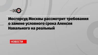 Мосгорсуд Москвы рассмотрит требования о замене условного срока Алексея Навального на реальный