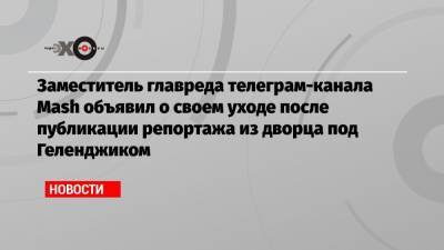 Заместитель главреда телеграм-канала Mash объявил о своем уходе после публикации репортажа из дворца под Геленджиком