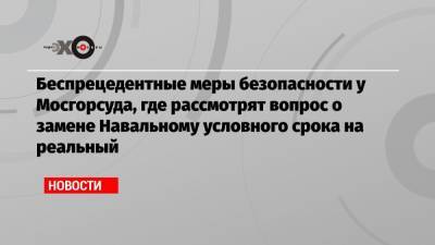 Беспрецедентные меры безопасности у Мосгорсуда, где рассмотрят вопрос о замене Навальному условного срока на реальный