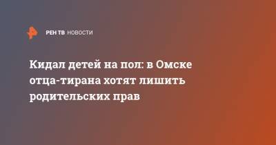 Кидал детей на пол: в Омске отца-тирана хотят лишить родительских прав - ren.tv - Омск