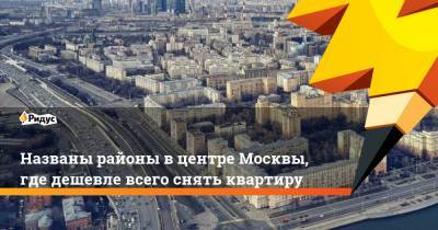Названы районы вцентре Москвы, где дешевле всего снять квартиру