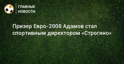Призер Евро-2008 Адамов стал спортивным директором «Строгино»