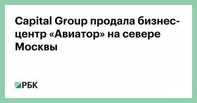Capital Group продала бизнес-центр «Авиатор» на севере Москвы