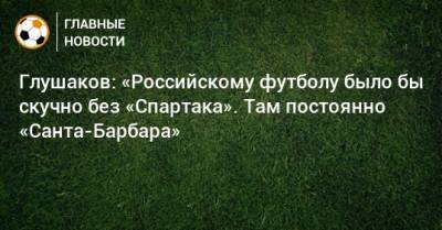 Глушаков: «Российскому футболу было бы скучно без «Спартака». Там постоянно «Санта-Барбара»